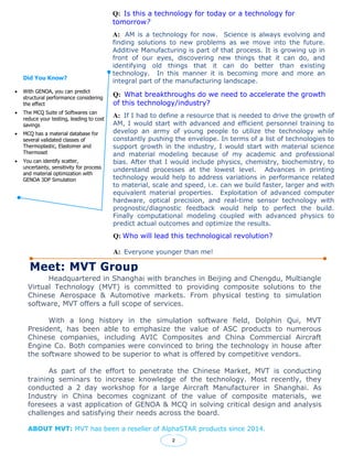 Did You Know?
 With GENOA, you can predict
structural performance considering
the effect
 The MCQ Suite of Softwares can
reduce your testing, leading to cost
savings
 MCQ has a material database for
several validated classes of
Thermoplastic, Elastomer and
Thermoset
 You can identify scatter,
uncertainty, sensitivity for process
and material optimization with
GENOA 3DP Simulation
Meet: MVT Group
Q: Is this a technology for today or a technology for
tomorrow?
A: AM is a technology for now. Science is always evolving and
finding solutions to new problems as we move into the future.
Additive Manufacturing is part of that process. It is growing up in
front of our eyes, discovering new things that it can do, and
identifying old things that it can do better than existing
technology. In this manner it is becoming more and more an
integral part of the manufacturing landscape.
2
Q: What breakthroughs do we need to accelerate the growth
of this technology/industry?
A: If I had to define a resource that is needed to drive the growth of
AM, I would start with advanced and efficient personnel training to
develop an army of young people to utilize the technology while
constantly pushing the envelope. In terms of a list of technologies to
support growth in the industry, I would start with material science
and material modeling because of my academic and professional
bias. After that I would include physics, chemistry, biochemistry, to
understand processes at the lowest level. Advances in printing
technology would help to address variations in performance related
to material, scale and speed, i.e. can we build faster, larger and with
equivalent material properties. Exploitation of advanced computer
hardware, optical precision, and real-time sensor technology with
prognostic/diagnostic feedback would help to perfect the build.
Finally computational modeling coupled with advanced physics to
predict actual outcomes and optimize the results.
Headquartered in Shanghai with branches in Beijing and Chengdu, Multiangle
Virtual Technology (MVT) is committed to providing composite solutions to the
Chinese Aerospace & Automotive markets. From physical testing to simulation
software, MVT offers a full scope of services.
With a long history in the simulation software field, Dolphin Qui, MVT
President, has been able to emphasize the value of ASC products to numerous
Chinese companies, including AVIC Composites and China Commercial Aircraft
Engine Co. Both companies were convinced to bring the technology in house after
the software showed to be superior to what is offered by competitive vendors.
As part of the effort to penetrate the Chinese Market, MVT is conducting
training seminars to increase knowledge of the technology. Most recently, they
conducted a 2 day workshop for a large Aircraft Manufacturer in Shanghai. As
Industry in China becomes cognizant of the value of composite materials, we
foresees a vast application of GENOA & MCQ in solving critical design and analysis
challenges and satisfying their needs across the board.
ABOUT MVT: MVT has been a reseller of AlphaSTAR products since 2014.
Q: Who will lead this technological revolution?
A: Everyone younger than me!
 