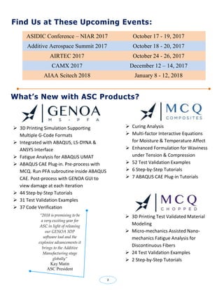 ASIDIC Conference – NIAR 2017 October 17 - 19, 2017
Additive Aerospace Summit 2017 October 18 - 20, 2017
AIRTEC 2017 October 24 - 26, 2017
CAMX 2017 December 12 – 14, 2017
AIAA Scitech 2018 January 8 - 12, 2018
 3D Printing Simulation Supporting
Multiple G-Code Formats
 Integrated with ABAQUS, LS-DYNA &
ANSYS Interface
 Fatigue Analysis for ABAQUS UMAT
 ABAQUS CAE Plug-in. Pre-process with
MCQ. Run PFA subroutine inside ABAQUS
CAE. Post-process with GENOA GUI to
view damage at each iteration
 44 Step-by-Step Tutorials
 31 Test Validation Examples
 37 Code Verification
What’s New with ASC Products?
 Curing Analysis
 Multi-factor Interactive Equations
for Moisture & Temperature Affect
 Enhanced Formulation for Waviness
under Tension & Compression
 52 Test Validation Examples
 6 Step-by-Step Tutorials
 7 ABAQUS CAE Plug-in Tutorials
Find Us at These Upcoming Events:
“2018 is promising to be
a very exciting year for
ASC in light of releasing
our GENOA 3DP
software tool and the
explosive advancements it
brings to the Additive
Manufacturing stage
globally”
Kay Matin
ASC President
 3D Printing Test Validated Material
Modeling
 Micro-mechanics Assisted Nano-
mechanics Fatigue Analysis for
Discontinuous Fibers
 24 Test Validation Examples
 2 Step-by-Step Tutorials
3
 
