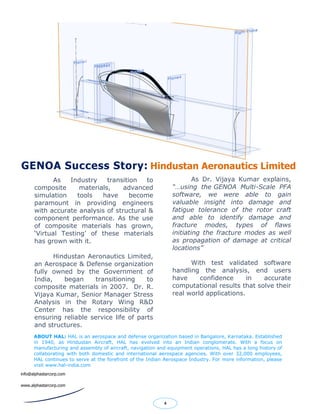 As Industry transition to
composite materials, advanced
simulation tools have become
paramount in providing engineers
with accurate analysis of structural &
component performance. As the use
of composite materials has grown,
‘Virtual Testing’ of these materials
has grown with it.
Hindustan Aeronautics Limited,
an Aerospace & Defense organization
fully owned by the Government of
India, began transitioning to
composite materials in 2007. Dr. R.
Vijaya Kumar, Senior Manager Stress
Analysis in the Rotary Wing R&D
Center has the responsibility of
ensuring reliable service life of parts
and structures.
.
GENOA Success Story: Hindustan Aeronautics Limited
4
As Dr. Vijaya Kumar explains,
“…using the GENOA Multi-Scale PFA
software, we were able to gain
valuable insight into damage and
fatigue tolerance of the rotor craft
and able to identify damage and
fracture modes, types of flaws
initiating the fracture modes as well
as propagation of damage at critical
locations”
With test validated software
handling the analysis, end users
have confidence in accurate
computational results that solve their
real world applications.
ABOUT HAL: HAL is an aerospace and defense organization based in Bangalore, Karnataka. Established
in 1940, as Hindustan Aircraft, HAL has evolved into an Indian conglomerate. With a focus on
manufacturing and assembly of aircraft, navigation and equipment operations, HAL has a long history of
collaborating with both domestic and international aerospace agencies. With over 32,000 employees,
HAL continues to serve at the forefront of the Indian Aerospace Industry. For more information, please
visit www.hal-india.com
info@alphastarcorp.com
www.alphastarcorp.com
 