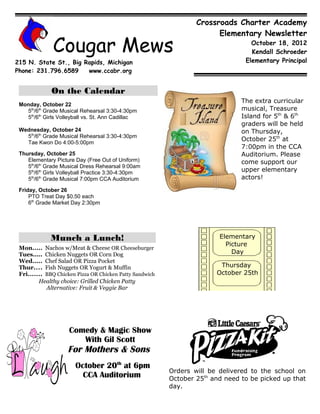 Crossroads Charter Academy
                                                                        Elementary Newsletter

              Cougar Mews                                                          October 18, 2012
                                                                                   Kendall Schroeder
215 N. State St., Big Rapids, Michigan                                           Elementary Principal
Phone: 231.796.6589    www.ccabr.org


             On the Calendar
                                                                                The extra curricular
 Monday, October 22
   5th/6th Grade Musical Rehearsal 3:30-4:30pm                                  musical, Treasure
   5th/6th Girls Volleyball vs. St. Ann Cadillac                                Island for 5th & 6th
                                                                                graders will be held
 Wednesday, October 24                                                          on Thursday,
   5th/6th Grade Musical Rehearsal 3:30-4:30pm
                                                                                October 25th at
   Tae Kwon Do 4:00-5:00pm
                                                                                7:00pm in the CCA
 Thursday, October 25                                                           Auditorium. Please
    Elementary Picture Day (Free Out of Uniform)                                come support our
    5th/6th Grade Musical Dress Rehearsal 9:00am
    5th/6th Girls Volleyball Practice 3:30-4:30pm                               upper elementary
    5th/6th Grade Musical 7:00pm CCA Auditorium                                 actors!

 Friday, October 26
     PTO Treat Day $0.50 each
     6th Grade Market Day 2:30pm




             Munch a Lunch!                                              Elementary
                                                                           Picture
 Mon..... Nachos w/Meat & Cheese OR Cheeseburger
 Tues..... Chicken Nuggets OR Corn Dog                                       Day
 Wed..... Chef Salad OR Pizza Pocket
 Thur.... Fish Nuggets OR Yogurt & Muffin                                Thursday
 Fri....... BBQ Chicken Pizza OR Chicken Patty Sandwich                 October 25th
         Healthy choice: Grilled Chicken Patty
            Alternative: Fruit & Veggie Bar




                    Comedy & Magic Show
                       With Gil Scott
                    For Mothers & Sons
                       October 20th at 6pm
                                                          Orders will be delivered to the school on
                         CCA Auditorium                   October 25th and need to be picked up that
                                                          day.
 