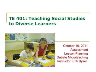 TE 401: Teaching Social Studies to Diverse Learners October 19, 2011 Assessment Lesson Planning Debate Microteaching Instructor: Erik Byker  