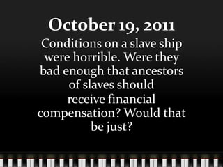 October 19, 2011
 Conditions on a slave ship
 were horrible. Were they
bad enough that ancestors
     of slaves should
     receive financial
compensation? Would that
          be just?
 