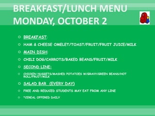  BREAKFAST:
 HAM & CHEESE OMELET/TOAST/FRUIT/FRUIT JUICE/MILK
 MAIN DISH:
 CHILI DOG/CARROTS/BAKED BEANS/FRUIT/MILK
 SECOND LINE:
 CHICKEN NUGGETS/MASHED POTATOES W/GRAVY/GREEN BEANS/HOT
ROLL/FRUIT/MILK
 SALAD BAR (EVERY DAY)
 FREE AND REDUCED STUDENTS MAY EAT FROM ANY LINE
 *CEREAL OFFERED DAILY
 
