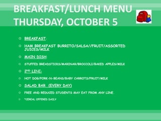  BREAKFAST:
 HAM BREAKFAST BURRITO/SALSA//FRUIT/ASSORTED
JUICES/MILK
 MAIN DISH:
 STUFFED BREADSTICKS/MARINAR/BROCCOLI/BAKED APPLES/MILK
 2ND LINE:
 HOT DOG/PORK-N-BEANS/BABY CARROTS/FRUIT/MILK
 SALAD BAR (EVERY DAY)
 FREE AND REDUCED STUDENTS MAY EAT FROM ANY LINE.
 *CEREAL OFFERED DAILY
 