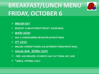  BREAKFAST:
 BISCUIT & GRAVY/FRUIT/FRUIT JUICE/MILK
 MAIN DISH:
 MAC & CHEESE/GREEN BEANS/PEAS/FRUIT/MILK
 2ND LINE:
 GRILLED CHEESE/TOSSED SALAD/FRENCH FRIES/FRUIT/MILK
 SALAD BAR (EVERY DAY)
 FREE AND REDUCED STUDENTS MAY EAT FROM ANY LINE.
 *CEREAL OFFERED DAILY

 