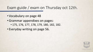 Exam guide / exam on Thursday oct 12th.
• Vocabulary on page 48
• Grammar appendixes on pages:
• 175, 176, 177, 178, 179, 180, 182, 182.
• Everyday writing on page 56.
 