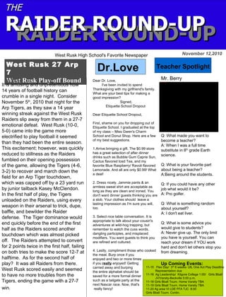 West Rusk 27 Arp
7
West Rusk Play-off BoundBy: Dylan Lee
November 12,2010
THETHE
RAIDER ROUND-UPRAIDER ROUND-UPRAIDER ROUND-UPRAIDER ROUND-UP
West Rusk High School's Favorite Newspaper
Teacher SpotlightDr.Love
Up Coming Events:
11-15 Flex Day/ 3rd
6 weeks- UIL One Act Play Deadline
Representation due
11-16 Ag Leadership/ Kilgore College 1:00/ Girls Bball
JV/Varsity-Beckville 5:00 p.m.
11-18 Girls Bball Tourn. Home Varsity TBA
11-19 Girls Bball Tourn. Home Varsity TBA
11-20 Ag area VI LDE FFA TJC 8:00
Girls Bball Tourn. Contin.
Q: What made you want to
become a teacher?
A: When I was a full time
substitute in 8th
grade Earth
science.
Q: What is your favorite part
about being a teacher?
A:Being around the students.
Q: If you could have any other
job what would it be?
A: Pro golfer.
Q: What is something random
about yourself?
A: I don't eat liver.
Q: What is some advice you
would give to students?
A: Never give up. The only limit
you have is yourself. You can
reach your dream if YOU work
hard and don't let others stop you
from dreaming.
It is amusing and unpretentious how
14 years of football history can
crumble in a single night. Consider
November 5th
, 2010 that night for the
Arp Tigers, as they saw a 14 year
winning streak against the West Rusk
Raiders slip away from them in a 27-7
emotional defeat. West Rusk (10-0,
5-0) came into the game more
electrified to play football it seemed
than they had been the entire season.
This excitement; however, was quickly
reduced to stillness as the Raiders
fumbled on their opening possession
of the game, allowing the Tigers (4-6,
3-2) to recover and march down the
field for an Arp Tiger touchdown,
which was capped off by a 23 yard run
by junior tailback Kasey McClendon.
In the first half of play, the Tigers
unloaded on the Raiders, using every
weapon in their arsenal to trick, dupe,
baffle, and bewilder the Raider
defense. The Tiger dominance would
end quickly before the end of the first
half as the Raiders scored another
touchdown which was almost picked
off. The Raiders attempted to convert
for 2 points twice in the first half, failing
on both tries to make the score 12-7 at
halftime. As for the second half of
play? It was all Raiders from there.
West Rusk scored easily and seemed
to have no more troubles from the
Tigers, ending the game with a 27-7
win.
Dear Dr. Love,
I've been invited to spend
Thanksgiving with my girlfriend's family.
What are your best tips for making a
good impression?
Signed,
Etiquette School Dropout
Dear Etiquette School Dropout,
First, shame on you for dropping out of
Etiquette School. I graduated at the top
of my class – Miss Gwen's Charm
School and Donut Shop. Here are a few
of my best suggestions.
1.Arrive bringing a gift. The $0.99 store
has a great selection of after dinner
drinks such as Bubble Gum Caprie Sun,
Cactus flavored Iced Tea, and my
favorite Blue Raspberry/ Ravoli flavored
Lemonade. And all are only $0.99! What
a deal!
2. Dress nicely. Jammie pants & an
armless sweat shirt are acceptable as
long as they are clean and ironed. You
don't want dinner guests thinking you are
a slob. Your clothes should leave a
lasting impression as I'm sure you will,
too.
3. Select nice table conversation. It is
appropriate to talk about your cousin's
adventures at wild-hog trapping, but
remember to watch the cuss words,
dangling participles, and misplaced
modifiers. You want guests to think you
are refined and cultured.
4. Lastly, compliment those who cooked
the meal. Burp once if you
enjoyed and two or more times
if you really enjoyed! Getting
carried away and burping
the entire alphabet should be
saved for a more formal dinner
such as a tailgate party at the
next Nascar race. Now, that's
really fancy!
Mr. Berryfile:///Users/wallacea/Desktop/PICT0059.JPG
 