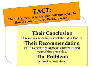 FACT: The U.S. government has spent billions trying to find the cure for heart disease, cancer… Their Conclusion Disease is easier to prevent than it is to cure. Their Recommendation Eat  7-13  servings of  fresh ,  raw  fruits and vegetables every day. The Problem: Almost no one does. 