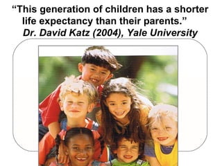 “ This generation of children has a shorter life expectancy than their parents.”  Dr. David Katz (2004), Yale University 