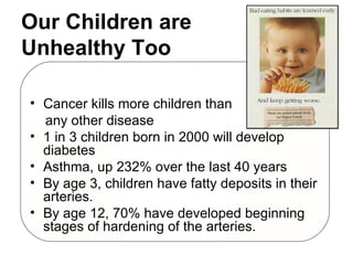 Our Children are  Unhealthy Too Cancer kills more children than  any other disease 1 in 3 children born in 2000 will develop diabetes Asthma, up 232% over the last 40 years By age 3, children have fatty deposits in their arteries.  By age 12, 70% have developed beginning stages of hardening of the arteries. 