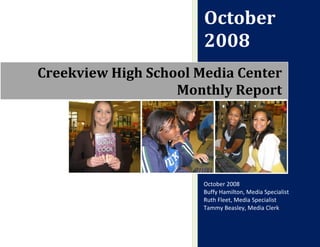 October
                       2008
Creekview High School Media Center
                   Monthly Report




                       October 2008
                       Buffy Hamilton, Media Specialist
                       Ruth Fleet, Media Specialist
                       Tammy Beasley, Media Clerk
 