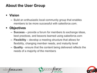 About the User Group Vision Build an enthusiastic local community group that enables members to be more successful with salesforce.com. Objectives Success  – provide a forum for members to exchange ideas, best practices, and lessons learned using salesforce.com Flexibility  – develop a meeting structure that allows for flexibility, changing member needs, and maturity level Quality  - ensure that the content being delivered reflects the needs of a majority of the members 
