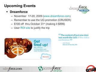 Upcoming Events Dreamforce November  17-20, 2009 ( www.dreamforce.com )  Remember to use the UG promotion (CRUSER) $100 off  thru October 31 st  (making it $899) User  ROI site  to justify the trip 