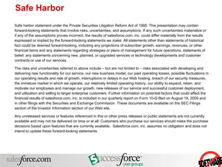Safe harbor statement under the Private Securities Litigation Reform Act of 1995: This presentation may contain forward-looking statements that involve risks, uncertainties, and assumptions. If any such uncertainties materialize or if any of the assumptions proves incorrect, the results of salesforce.com, inc. could differ materially from the results expressed or implied by the forward-looking statements we make. All statements other than statements of historical fact could be deemed forward-looking, including any projections of subscriber growth, earnings, revenues, or other financial items and any statements regarding strategies or plans of management for future operations, statements of belief, any statements concerning new, planned, or upgraded services or technology developments and customer contracts or use of our services. The risks and uncertainties referred to above include – but are not limited to – risks associated with developing and delivering new functionality for our service, our new business model, our past operating losses, possible fluctuations in our operating results and rate of growth, interruptions or delays in our Web hosting, breach of our security measures, the immature market in which we operate, our relatively limited operating history, our ability to expand, retain, and motivate our employees and manage our growth, new releases of our service and successful customer deployment, and utilization and selling to larger enterprise customers. Further information on potential factors that could affect the financial results of salesforce.com, inc. is included in our quarterly report on Form 10-Q filed on August 19, 2009 and in other filings with the Securities and Exchange Commission. These documents are available on the SEC Filings section of the Investor Information section of our Web site.  Any unreleased services or features referenced in this or other press releases or public statements are not currently available and may not be delivered on time or at all. Customers who purchase our services should make the purchase decisions based upon features that are currently available.  Salesforce.com, inc. assumes no obligation and does not intend to update these forward-looking statements.  Safe Harbor 