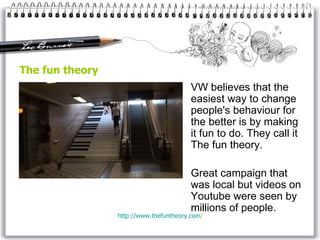 The fun theory VW  believe s  that the easiest way to change people's behaviour for the better is by making it fun to do.  They  call it The fun theory.  Great campaign that was local but videos on Youtube were seen by millions of people.  http://www. thefuntheory . com /   