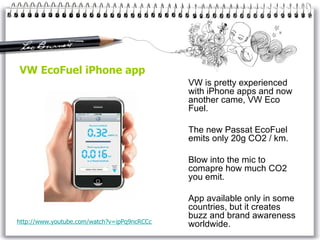 VW EcoFuel iPhone app VW is pretty experienced with iPhone apps and now another came, VW Eco Fuel. The new Passat EcoFuel emits only 20g CO2 / km. Blow into the mic to comapre how much CO2 you emit. App available only in some countries, but it creates buzz and brand awareness worldwide. http://www. youtube . com / watch ?v=ipPq9ncRCCc 