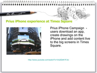 Prius iPhone experience at Times Square Prius iPhone Campaign  -  users download an app, create drawings on the  iPhone  and add content live to the  big  screens in Times Square.  http://www.youtube.com/watch?v=Vix2GkK1FJU 