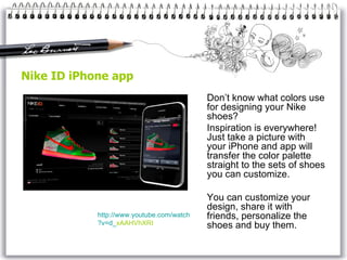 Nike ID iPhone app Don’t know what colors use for designing your Nike shoes?  Inspiration is everywhere! Just take a picture with your iPhone and app will transfer the color palette straight to the sets of shoes you can customize. You can customize your design, share it with friends, personalize the shoes and buy them. http://www. youtube . com / watch ?v=d_ xAAHVhXRI   