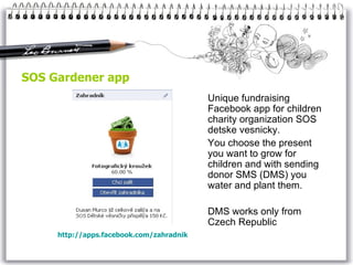 SOS Gardener app Unique fundraising Facebook app for children charity organization SOS detske vesnicky. You choose the present you want to grow for children and with sending donor SMS (DMS) you water and plant them.  DMS works only from Czech Republic http:// apps .facebook.com/ zahradnik 