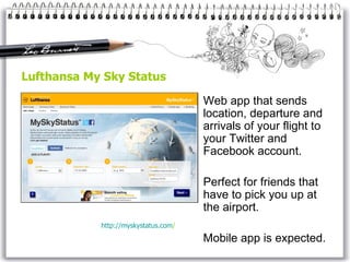 Lufthansa My Sky Status Web app that sends location, departure and arrivals of your flight to your Twitter and Facebook account.  Perfect for friends that have to pick you up at the airport. Mobile app is expected. http:// myskystatus . com /   