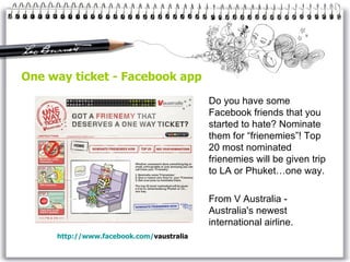 One way ticket - Facebook app  Do you have some Facebook friends that you started to hate? Nominate them for “frienemies”! Top 20 most nominated frienemies will be given trip to LA or Phuket…one way. From V Australia -  Australia's newest international airline . http://www. facebook . com / vaustralia   