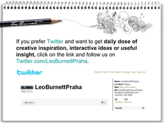 If you prefer  Twitter  and want to get  daily dose of creative inspiration, interactive ideas or useful insight,  click on the link and follow us on  Twitter.com/LeoBurnettPraha . 