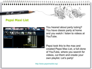 Pepsi Maxi List http:// www.pepsimaxlist.org / You heared about party tubing? You have classic party at home and you watch / listen to videos at YouTube. Pepsi took this to the max and created Pepsi Max List, a full clone of YouTube, where you search for videos, cut them and create your own playlist. Let’s party! 