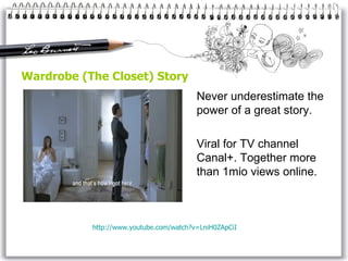 Wardrobe (The Closet) Story Never underestimate the power of a great story. Viral for TV channel Canal+. Together more than 1mio views online. http://www. youtube . com / watch ?v=LniH0ZApCiI 