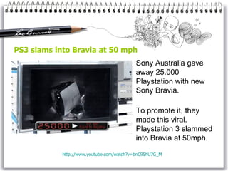 PS3 slams into Bravia at 50 mph Sony Australia gave away 25.000 Playstation with new Sony Bravia. To promote it, they made this viral. Playstation 3 slammed into Bravia at 50mph.  http://www.youtube.com/watch?v=bnC95hU7G_M 