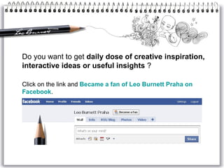 Do you want to get  daily dose of creative inspiration, interactive ideas or useful insights  ? Click on the link and  Became a fan of Leo Burnett  Praha  on  Facebook . 
