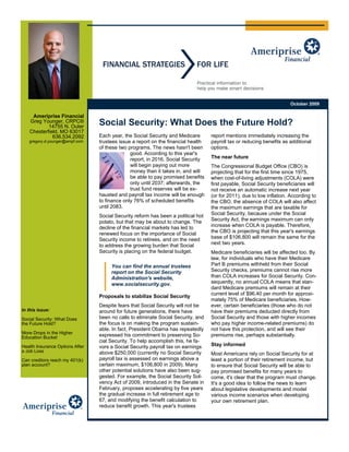 October 2009

    Ameriprise Financial
   Greg Younger, CRPC®
           14755 N. Outer
                                 Social Security: What Does the Future Hold?
   Chesterfield, MO 63017
             636.534.2092        Each year, the Social Security and Medicare       report mentions immediately increasing the
   gregory.d.younger@ampf.com    trustees issue a report on the financial health   payroll tax or reducing benefits as additional
                                 of these two programs. The news hasn't been       options.
                                               good. According to this year's
                                               report, in 2016, Social Security    The near future
                                               will begin paying out more          The Congressional Budget Office (CBO) is
                                               money than it takes in, and will    projecting that for the first time since 1975,
                                               be able to pay promised benefits    when cost-of-living adjustments (COLA) were
                                               only until 2037; afterwards, the    first payable, Social Security beneficiaries will
                                               trust fund reserves will be ex-     not receive an automatic increase next year
                                 hausted and payroll tax income will be enough     (or for 2011), due to low inflation. According to
                                 to finance only 76% of scheduled benefits         the CBO, the absence of COLA will also affect
                                 until 2083.                                       the maximum earnings that are taxable for
                                 Social Security reform has been a political hot   Social Security, because under the Social
                                 potato, but that may be about to change. The      Security Act, the earnings maximum can only
                                 decline of the financial markets has led to       increase when COLA is payable. Therefore,
                                 renewed focus on the importance of Social         the CBO is projecting that this year's earnings
                                 Security income to retirees, and on the need      base of $106,800 will remain the same for the
                                 to address the growing burden that Social         next two years.
                                 Security is placing on the federal budget.        Medicare beneficiaries will be affected too. By
                                                                                   law, for individuals who have their Medicare
                                      You can find the annual trustees             Part B premiums withheld from their Social
                                      report on the Social Security                Security checks, premiums cannot rise more
                                      Administration's website,                    than COLA increases for Social Security. Con-
                                      www.socialsecurity.gov.                      sequently, no annual COLA means that stan-
                                                                                   dard Medicare premiums will remain at their
                                                                                   current level of $96.40 per month for approxi-
                                 Proposals to stabilize Social Security
                                                                                   mately 75% of Medicare beneficiaries. How-
                                 Despite fears that Social Security will not be    ever, certain beneficiaries (those who do not
In this issue:                   around for future generations, there have         have their premiums deducted directly from
Social Security: What Does       been no calls to eliminate Social Security, and   Social Security and those with higher incomes
the Future Hold?                 the focus is on making the program sustain-       who pay higher income-related premiums) do
                                 able. In fact, President Obama has repeatedly     not have this protection, and will see their
More Drops in the Higher
Education Bucket                 expressed his commitment to preserving So-        premiums rise, perhaps substantially.
                                 cial Security. To help accomplish this, he fa-
Health Insurance Options After   vors a Social Security payroll tax on earnings    Stay informed
a Job Loss                       above $250,000 (currently no Social Security      Most Americans rely on Social Security for at
Can creditors reach my 401(k)    payroll tax is assessed on earnings above a       least a portion of their retirement income, but
plan account?                    certain maximum, $106,800 in 2009). Many          to ensure that Social Security will be able to
                                 other potential solutions have also been sug-     pay promised benefits for many years to
                                 gested. For example, the Social Security Sol-     come, it's clear that the program must change.
                                 vency Act of 2009, introduced in the Senate in    It's a good idea to follow the news to learn
                                 February, proposes accelerating by five years     about legislative developments and model
                                 the gradual increase in full retirement age to    various income scenarios when developing
                                 67, and modifying the benefit calculation to      your own retirement plan.
                                 reduce benefit growth. This year's trustees
 