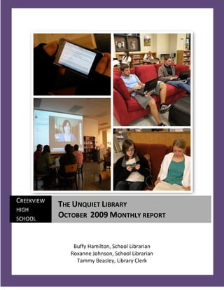 CREEKVIEW
            THE UNQUIET LIBRARY
HIGH
SCHOOL
            OCTOBER 2009 MONTHLY REPORT


                Buffy Hamilton, School Librarian
               Roxanne Johnson, School Librarian
                 Tammy Beasley, Library Clerk
   1
 