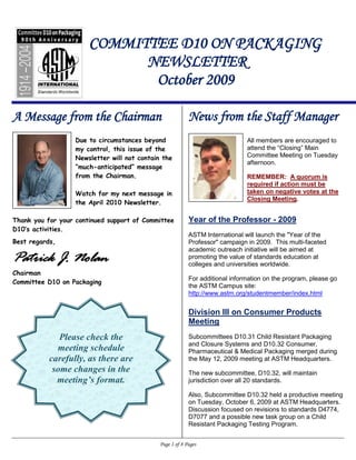 COMMITTEE D10 ON PACKAGING
                             NEWSLETTER
                              October 2009

A Message from the Chairman                                News from the Staff Manager
                   Due to circumstances beyond                                 All members are encouraged to
                   my control, this issue of the                               attend the “Closing” Main
                   Newsletter will not contain the                             Committee Meeting on Tuesday
                                                                               afternoon.
                   “much-anticipated” message
                   from the Chairman.                                          REMEMBER: A quorum is
                                                                               required if action must be
                   Watch for my next message in                                taken on negative votes at the
                                                                               Closing Meeting.
                   the April 2010 Newsletter.

Thank you for your continued support of Committee          Year of the Professor - 2009
D10’s activities.
                                                           ASTM International will launch the "Year of the
Best regards,                                              Professor" campaign in 2009. This multi-faceted
                                                           academic outreach initiative will be aimed at
Patrick J. Nolan                                           promoting the value of standards education at
                                                           colleges and universities worldwide.
Chairman
                                                           For additional information on the program, please go
Committee D10 on Packaging
                                                           the ASTM Campus site:
                                                           http://www.astm.org/studentmember/index.html


                                                           Division III on Consumer Products
                                                           Meeting
              Please check the                             Subcommittees D10.31 Child Resistant Packaging
                                                           and Closure Systems and D10.32 Consumer,
             meeting schedule                              Pharmaceutical & Medical Packaging merged during
           carefully, as there are                         the May 12, 2009 meeting at ASTM Headquarters.
            some changes in the                            The new subcommittee, D10.32, will maintain
             meeting’s format.                             jurisdiction over all 20 standards.

                                                           Also, Subcommittee D10.32 held a productive meeting
                                                           on Tuesday, October 6, 2009 at ASTM Headquarters.
                                                           Discussion focused on revisions to standards D4774,
                                                           D7077 and a possible new task group on a Child
                                                           Resistant Packaging Testing Program.


                                              Page 1 of 8 Pages
 