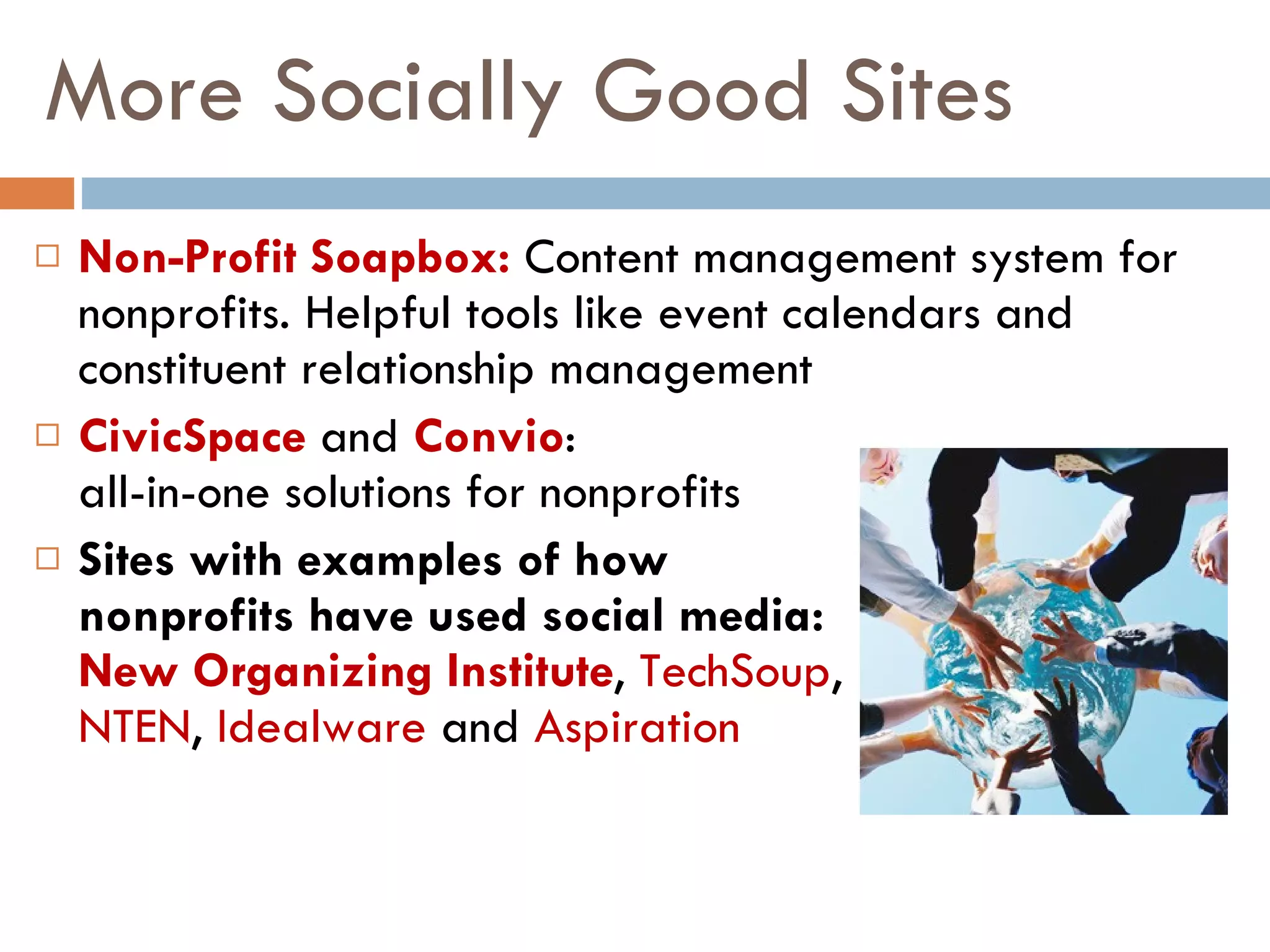 More Socially Good Sites Non-Profit Soapbox:   Content management system for nonprofits. Helpful tools like event calendars and constituent relationship management CivicSpace   and  Convio :  all-in-one solutions for nonprofits Sites with examples of how  nonprofits have used social media:  New Organizing Institute ,  TechSoup ,  NTEN ,  Idealware  and  Aspiration 