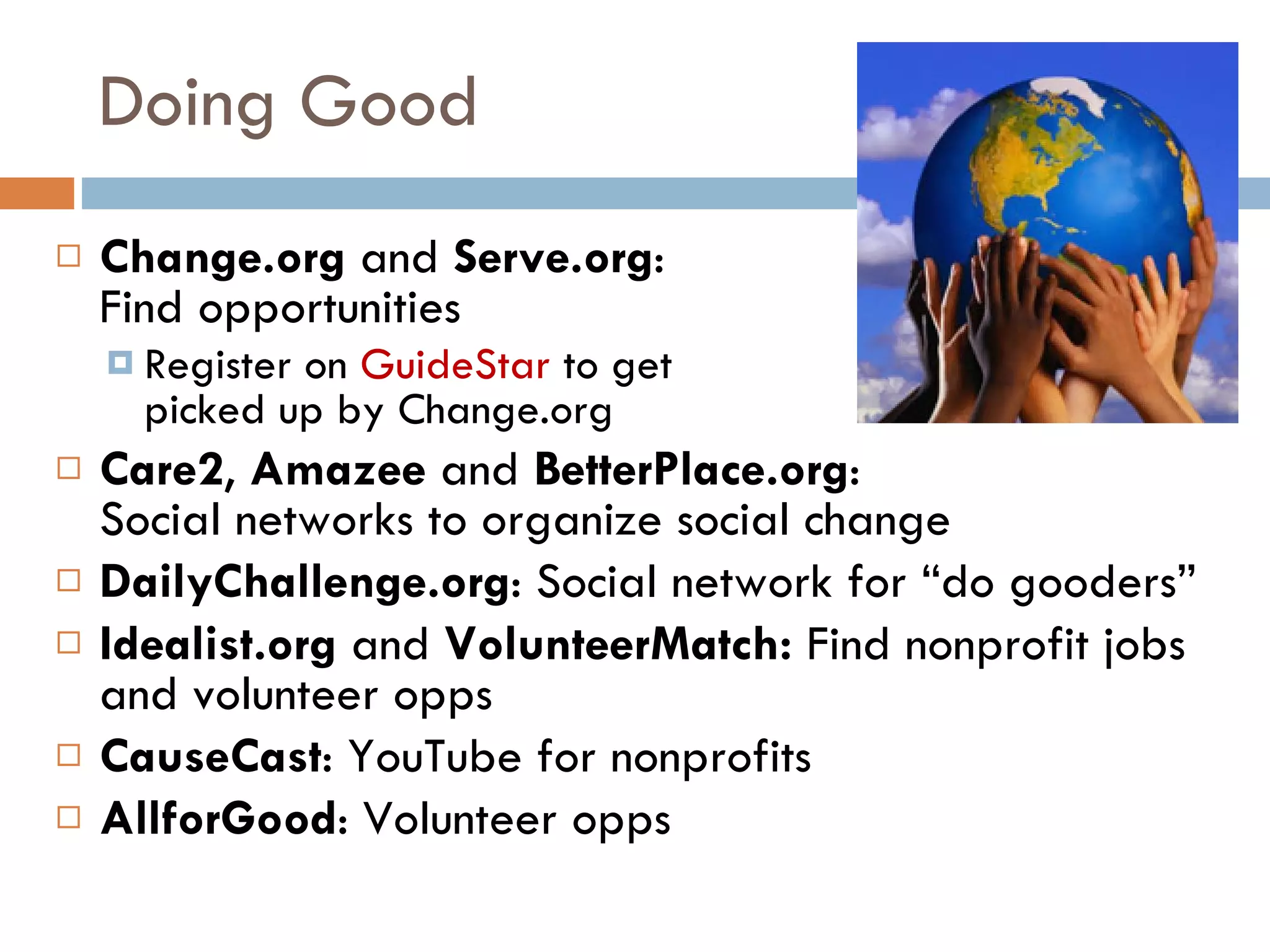 Doing Good Change.org  and  Serve.org :  Find opportunities Register on  GuideStar  to get  picked up by Change.org Care2 ,  Amazee  and  BetterPlace.org :  Social networks to organize social change DailyChallenge.org : Social network for “do gooders” Idealist.org  and  VolunteerMatch:  Find nonprofit jobs and volunteer opps CauseCast : YouTube for nonprofits AllforGood : Volunteer opps 