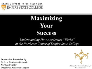 Understanding How Academics “Works”
at the Northeast Center of Empire State College
Maximizing
Your
Success
Helping You Connect the Pieces for
Academic Success
Orientation Presention by
Dr. Lisa D’Adamo-Weinstein
Northeast Center
Director of Academic Support
 