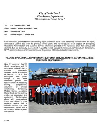 Page 1
City of Dania Beach
Fire-Rescue Department
“Advancing Service Through Caring “
To: J.R. Fernandez, Fire Chief
From: Michael Cassano, Deputy Fire Chief
Date: November 10th
, 2010
Re: Monthly Report – October 2010
Chief Fernandez, provided herein is the monthly report for October 2010. I have additionally provided within this report,
comparative October data over the previous several years. The report focuses on all aspects of; Emergency
Operations, Administration, and Customer Service. Information provided in this report was taken from various data
elements that are continually reviewed with respect to overall; productivity, timeliness, service delivery benchmarks,
NFPA recommendations, and Insurance Service Organization (ISO) standardization requirements.
PILLARS: OPERATIONAL IMPROVEMENT, CUSTOMER SERVICE, HEALTH, SAFETY, WELLNESS,
AND FISCAL RESPONSIBILITY
New (9) personnel SAFER
Grant employees and (3)
employees replaced due to
mid-year retirements,
activated into full time duty as
of October 11, 2010. The
employees were paced
through a two week
orientation process with
focused areas of; necessary
training competencies,
assurance of physical
conditioning, Emergency
Medical Service operations.
Dania Beach service delivery
model, fire suppression and
equipment familiarization,
along with organizational
theory and delivering great
customer service that is
directed around the core
departmental values and a
MISSION to serve the public
with passion.
 