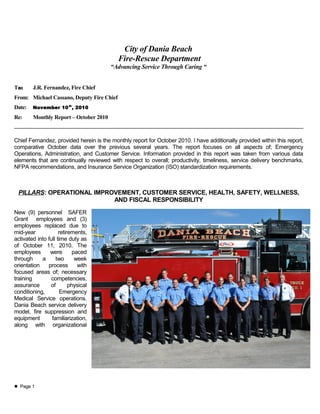 City of Dania Beach
Fire-Rescue Department
“Advancing Service Through Caring “
To: J.R. Fernandez, Fire Chief
From: Michael Cassano, Deputy Fire Chief
Date: November 10th
, 2010
Re: Monthly Report – October 2010
Chief Fernandez, provided herein is the monthly report for October 2010. I have additionally provided within this report,
comparative October data over the previous several years. The report focuses on all aspects of; Emergency
Operations, Administration, and Customer Service. Information provided in this report was taken from various data
elements that are continually reviewed with respect to overall; productivity, timeliness, service delivery benchmarks,
NFPA recommendations, and Insurance Service Organization (ISO) standardization requirements.
PILLARS: OPERATIONAL IMPROVEMENT, CUSTOMER SERVICE, HEALTH, SAFETY, WELLNESS,
AND FISCAL RESPONSIBILITY
New (9) personnel SAFER
Grant employees and (3)
employees replaced due to
mid-year retirements,
activated into full time duty as
of October 11, 2010. The
employees were paced
through a two week
orientation process with
focused areas of; necessary
training competencies,
assurance of physical
conditioning, Emergency
Medical Service operations.
Dania Beach service delivery
model, fire suppression and
equipment familiarization,
along with organizational
 Page 1
 