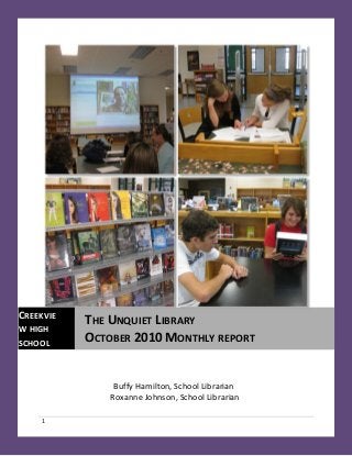 1
Buffy Hamilton, School Librarian
Roxanne Johnson, School Librarian
CREEKVIE
W HIGH
SCHOOL
THE UNQUIET LIBRARY
OCTOBER 2010 MONTHLY REPORT
 