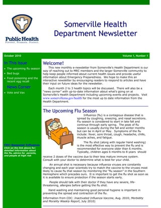 Somerville Health
                                       Department Newsletter

October 2010                                                                                 Volume 1, Number 1

In This Issue                  Welcome!
• The upcoming flu season           This new monthly e-newsletter from Somerville’s Health Department is our
                               way of reaching out to MRC members and the larger Somerville community to
• Bed bugs                     help keep people informed about current health issues and provide useful
• Food poisoning and the       information about Emergency Preparedness. We hope to make this an
  recent egg recall            interactive newsletter by encouraging readers to respond to articles and have
                               their input on future ideas for the newsletter.
  News Corner                      Each month 2 to 3 health topics will be discussed. There will also be a
• Vote and Vax                 “news corner” with up-to-date information about what’s going on at
                               Somerville’s Health Department including upcoming events and projects. Visit
                               www.somervillema.gov/health for the most up to date information from the
                               Health Department.


                               The Upcoming Flu Season
                                                              Influenza (flu) is a contagious disease that is
                                                         spread by coughing, sneezing, and nasal secretions.
                                                         Flu season is considered to start in late fall and
                                                         continue through early spring. The peak of flu
                                                         season is usually during the fall and winter months
                                                         but can be in April or May. Symptoms of the flu
                                                         include: fever, sore throat, cough, headache, chills,
                                                         muscle aches, and fatigue.
                                                               The flu shot (along with regular hand washing)
CDC-Seasonal Influenza                                   is the most effective way to prevent the flu and is
Click on the link above for:                             recommended for everyone older than 6 months.
detailed information about
the flu, advice for parents,                             Typically, children ages 6 months to 8 years should
and people at high risk
                               receive 2 doses of the vaccine due to their less mature immune system.
                               Consult with your doctor to determine what is best for your child.
                                     An annual shot is necessary because influenza viruses are constantly
                               changing and each year scientists try to match the vaccine to the viruses most
                               likely to cause flu that season by monitoring the “flu season” in the Southern
                               Hemisphere which precedes ours. It is important to get the flu shot as soon as
                               it is available to ensure protection if the season starts early.
                                    People should talk with their doctor if they have any severe, life-
                               threatening, allergies before getting the flu shot.
                                   Hand washing and maintaining good personal hygiene is important in
                               preventing the spread and contraction of the flu.
                               Information from CDC: Inactivated Influenza Vaccine, Aug. 2010; Morbidity
                               and Morality Weekly Report, July 2010)
 