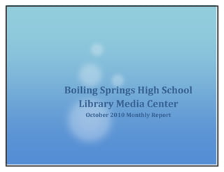 Boiling Springs High School Library Media CenterOctober 2010 Monthly Report 26384251739084<br />Boiling Springs High School Library Media Center<br />October 2010<br />Instructional Days<br />AugSeptOctTotalsInstructional Days12212053# Days Library Open9211747<br />Use of Physical Space<br />Student Visits<br />AugSeptOctTotalsIndependent551192318644338With a class 1455448230809017Totals20066405494413,355<br />Class Visits to Library<br />AugSeptOctTotalsEnglish14272566Business EdFine ArtsForeign Language111113Home ArtsMathScience639Social Studies628Totals15503196<br />Class Visits to the Computer Rooms<br />AugSeptOctTotalsEnglish1018836Business Ed44Fine Arts66Foreign Language16321765Home Arts448Guidance459Math55Science8261448Social Studies8392572Sp. Ed426Totals4212790259<br />Resource Analysis<br />4514850116840Total Items Circulated<br />AugSeptOctTotals Sophomores2168526391707Juniors1775204321129Seniors1414374761054Staff172164116452Totals706197316634342<br /> <br />      <br />Equipment  Circulation<br />AugSeptOctTotalsFaculty44131160335Student (computers)1195205741213Total1636517341548<br />SC Streamline Usage<br />AugSeptOctTotalsLogins32455582Video/Segments Downloaded Off Campus18202866Videos/Streamed Off Campus48301290Videos/Segments Streamed or Downloaded in the District4884133265<br />Activities<br />Fall HSAP Testing 10/19, 10/20, 10/21<br />ASSET/ASVAB Testing 10/13<br />Joe Hauser held a Power School Professional Development session after school 10/12.<br />Bulldog Booklovers Club met after school 10/19.<br />Teen Read Week was celebrated 10/25-10/29.  <br />,[object Object]