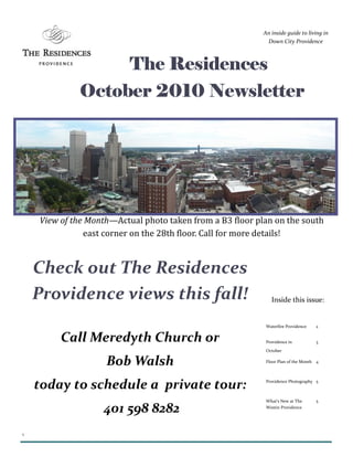 1
The ResidencesThe ResidencesThe ResidencesThe Residences
October 2010 NewsletterOctober 2010 NewsletterOctober 2010 NewsletterOctober 2010 Newsletter
An inside guide to living in
Down City Providence
Waterfire Providence 2
Providence in
October
3
Floor Plan of the Month 4
Providence Photography 5
What’s New at The
Westin Providence
5
Inside this issue:
Check out The Residences
Providence views this fall!
Call Meredyth Church or
Bob Walsh
today to schedule a private tour:
401 598 8282
View of the Month—Actual photo taken from a B3 floor plan on the south
east corner on the 28th floor. Call for more details!
 