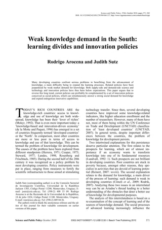 Science and Public Policy, 37(8), October 2010, pages 571–582
                                                            DOI: 10.3152/030234210X12767691861137; http://www.ingentaconnect.com/content/beech/spp




           Weak knowledge demand in the South:
           learning divides and innovation policies

                               Rodrigo Arocena and Judith Sutz


                Many developing countries confront serious problems in benefitting from the advancement of
                knowledge; a main difficulty being to expand the learning processes. Related policies have been
                jeopardized by weak market demand for knowledge. Both supply-side and demand-side science and
                technology and innovation policies have thus been below expectations. This paper argues that to
                reverse this long trend, current policies can profitably be complemented by a set of innovation policies
                conceived as social policies, which can simultaneously answer a strong social demand for knowledge
                and expand endogenous innovative capabilities.




T      ODAY’S RICH COUNTRIES ARE the
       knowledge-rich countries: access to knowl-
       edge and use of knowledge are both wide-
spread, knowledge has been their ‘lever of riches’
(Mokyr, 1992). That is even more important today: a
                                                                        technology transfer. Since then, several developing
                                                                        countries have improved some knowledge-related
                                                                        indicators, like higher education enrollment and the
                                                                        number of researchers. However, many of them have
                                                                        not, most of them being within the UN Conference
‘knowledge-based and innovation-driven economy’                         on Trade and Development (UNCTAD) classifica-
(de la Motte and Paquet, 1996) has emerged in a set                     tion of ‘least developed countries’ (UNCTAD,
of countries frequently termed ‘developed countries’                    2007). In general terms, despite important differ-
or the ‘North’. In comparison, most other countries                     ences between the countries, the problem of
are more or less poor in terms of access to                             knowledge for development persists.
knowledge and use of that knowledge. This can be                           Two intertwined explanations for this persistence
termed the problem of knowledge for development.                        deserve particular attention. The first relates to the
The causes of the problem have been explored from                       prospects for learning, which are of utmost im-
different standpoints (Herrera, 1971; Cooper, 1973;                     portance if an economy wants to transform
Steward, 1977; Landes, 1998; Rosenberg and                              knowledge into one of its fundamental resources
Frischtack, 1985). During the second half of the 20th                   (Lundvall, 1992: 1). Such prospects are not brilliant
century it was recognized as a policy problem by                        in developing countries. Poor countries are stuck in
most developing countries. Policy instruments were                      poverty because, amongst other reasons, they spe-
put in place, ranging from measures to fortify the                      cialize in activities that are devoid of learning poten-
scientific infrastructure to those aimed at stimulating                 tial (Reinert, 2007: xxviii). The second explanation
                                                                        relates to the demand for knowledge, a main driver
                                                                        of the process of learning: such demand is weak in
Judith Sutz (corresponding author) is at the Comisión Sectorial         developing countries (Cimoli et al., 2009; Rodrik,
de Investigación Científica, Universidad de la República                2007). Analyzing these two issues in an interrelated
Jackson 1303, Código Postal 11200, Montevideo, Uruguay; E-              way can be an Ariadne’s thread leading to a better
mail: jsutz@csic.edu.uy; Tel: (598-2) 408 33 09. Rodrigo                understanding of the obstacles that deter a better use
Arocena is at the Rectorado de la Universidad de la República,          of knowledge for developmental purposes.
18 de julio 1824, Código Postal 11100. Montevideo, Uruguay;
                                                                           The analysis of this interrelatedness is based on a
E-mail: roar@oce.edu.uy; Tel: (598-2) 409 84 26.
   The authors wish to thank the anonymous referees and the ed-         re-examination of the concept of learning and of the
itor of this journal for their valuable comments on earlier             sources of knowledge demand. The social processes
versions of this paper.                                                 of advanced learning increasingly influence the



Science and Public Policy October 2010                  0302-3427/10/080571-12 US$12.00  Beech Tree Publishing 2010                           571
 