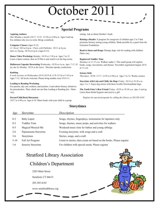 October 2011
                                                           Special Programs
Aspiring Authors                                                                setting. Ask us about October’s book.
One Monday a month (10/17, 11/21, 12/19) at 4:00 p.m. Ages 8 and up.
For children who love to write. Bring a notebook.                               Raising a Reader A program for caregivers of children ages 2 to 5 that
                                                                                promotes literacy among young children. Made possible by a grant from the
Computer Classes (Ages 9-12)                                                    Graustein Foundation.
A+ Excel. 10/4 at 4 p.m. / Party with Publisher. 10/11 at 4 p.m.
Intro to Typing. 10/18 at 4 p.m. (Ages 8-12)                                    Read to Siena and Drago Therapy dogs visit for reading with children.
                                                                                Dates vary.
Dance Video Workshop Monday, 10/10 at 2:30 p.m. Ages 7 to 12.
Learn a dance routine, then we’ll film it and watch it on the big screen.
                                                                      Registered Toddler Time
                                                                      Mondays at 11:15 a.m. Walkers under 3. This small group will explore
Halloween Cupcake Decorating Wednesday, 10/26 at 4 p.m. Ages 7-12. $3 books, songs, movements, and rhymes. November registration begins 10/31
fee due by Monday, 10/24 at the latest. Decorate spooky confections.  at 11 a.m.

Knitting                                                                        Science Kids
6 week sessions on Wednesdays (9/14-10/19 & 11/9-12/14) at 3:45 p.m.            Thursdays, 10/20, 11/17, 12/29 at 4:00 p.m. Ages 7 to 12. Wacky science.
Ages 7-12. All levels welcome. Please bring needles sizes US 8-11.
                                                                                Storytime with Lola and Chilly the Dogs Friday, 10/14 at 10:30 a.m.
Leading to Reading Workshop                                                     Ages 3 to 5. Enjoy dog stories with these lovable Newfoundland dogs.
For parents, day care workers, and teachers. Learn about literacy initiatives
for preschoolers. Then, check out our blue Leading to Reading kits. Dates       The Tooth Fairy’s Best Friend Friday, 10/28 at 10:30 a.m. Ages 3 and up.
vary.                                                                           Learn about dental hygiene and receive a gift.

Parent/Child Book Discussion                                                       Register for special programs by calling the Library at 203.385.4165
10/27 at 4:00 p.m. Ages 6-10. Share books with your child in a group

                                                                     Storytimes
  Age        Storytime                                   Description
  0-2        Baby Lapsit                                 Songs, rhymes, fingerplays, instruments for lapsitters only
  0-3        Toddler Time                                Songs, rhymes, music props, and activities for walkers
  0-5        Magical Musical Me                          Weekend music time for babies and young siblings
  2-6        Pajamarama Storytime                        Evening storytime, with songs and a craft
  3-6        Storytimes                                  Stories, songs, and a craft
  5-10       Fall Art Program                            Listen to stories, then create art based on the books. Please register
  1-6        Sensory Storytime                           For children with special needs. Please register



                  Stratford Library Association
                       Children’s Department
                         2203 Main Street

                         Stratford, CT 06615

                         203.385.4165

                         www.stratfordlibrary.org
 