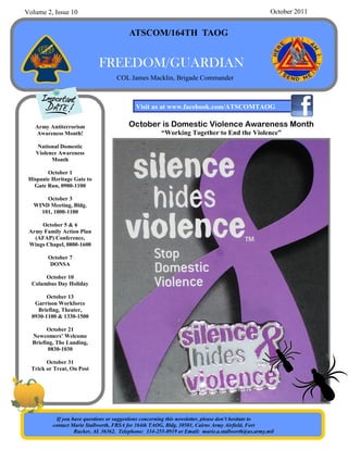 Volume 2, Issue 10                                                                                  October 2011


                                         ATSCOM/164TH TAOG


                             FREEDOM/GUARDIAN
                                    COL James Macklin, Brigade Commander



                                            Visit us at www.facebook.com/ATSCOMTAOG

   Army Antiterrorism                    October is Domestic Violence Awareness Month
   Awareness Month!                                    “Working Together to End the Violence”
   National Domestic
   Violence Awareness
         Month

        October 1
 Hispanic Heritage Gate to
   Gate Run, 0900-1100

       October 3
   WIND Meeting, Bldg.
     101, 1000-1100

     October 5 & 6
 Army Family Action Plan
   (AFAP) Conference,
 Wings Chapel, 0800-1600

        October 7
        DONSA

       October 10
  Columbus Day Holiday

        October 13
   Garrison Workforce
    Briefing, Theater,
  0930-1100 & 1330-1500

        October 21
  Newcomers’ Welcome
  Briefing, The Landing,
         0830-1030

        October 31
  Trick or Treat, On Post




            If you have questions or suggestions concerning this newsletter, please don’t hesitate to
          contact Marie Stallworth, FRSA for 164th TAOG, Bldg. 30501, Cairns Army Airfield, Fort
                    Rucker, AL 36362. Telephone: 334-255-8919 or Email: marie.a.stallworth@us.army.mil
 