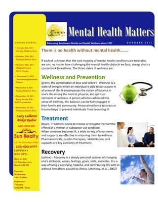 Mental Health Matters
COMING EVENTS:                  Educating Southwest Florida on Mental Wellness since 1957         O C T O B E R   2 0 1 1

• October 8th, 2011
  Putting Children First   There is no health without mental health…….
• October 22th, 2011
 Putting Children First
                           If each of us knows that the vast majority of mental health conditions are treatable,
• October 28th, 2011       we can, no matter how challenging the mental health obstacle we face, always chart a
  Naples Princess          course back to wellness. The three states of wellness are:
  Bone Voyage

• November 5, 2011
  Veterans Appreciation    Wellness and Prevention
  Dinner                   (green, the combination of blue and yellow) - Wellness is a
• November 5, 2011         state of being in which an individual is able to participate in
 Putting Children First    all areas of life. It encompasses the notion of balance in
                           one’s life among the mental, physical, and spiritual
• November 14, 2011
 Swing for the Kids        elements of wellness. A person who has achieved this
Golf Tournament            sense of wellness, this balance, can be fully engaged in
                           their family and community. Personal resilience to stress or
• November 19, 2011
 Putting Children First
                           trauma helps to prevent individuals from becoming ill.

  Larry Ledbetter
  Broker Realtor           Treatment
                                 (blue) - Treatment seeks to resolve or mitigate the harmful
   ABR-CRS-GRI
                                 effects of a mental or substance-use condition.
                                 When someone becomes ill, a wide variety of treatments
                                 and supports are effective in returning them to wellness.
                                 Pharmaceuticals, psycho-therapies, rehabilitation, and
Life Time of Knowledge of Naples supports are key elements of treatment.
 239-403-0777
 239- 403-
SUPPORT
GROUPS:                    Recovery
Here for Life
                           (yellow) - Recovery is a deeply personal process of changing
1st Tuesday every          one’s attitudes, values, feelings, goals, skills, and roles. It is a
Month 7:00 PM              way of living a satisfying, hopeful, and contributing life with or
                           without limitations caused by illness. (Anthony, et.al., 2002)
Veterans
Wednesday
7:00 - 8:30PM
Depression
Thursday
10:30AM - Noon
 