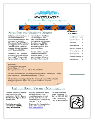 City Centre Development Agency


                                                                                             New sletter
   Notes from your Executive Director                                                        October2011
   Halloween is here and soon it       interested, give the office a
   will be that time to start          call to arrange to view                                    Inside this issue:
   thinking about Christmas. Are       them. Lots of lights to suit                               Notes from Director   1
   you ready for Midnight              every window and business
                         th
   Madness on Nov 24 ? This is         downtown. And did I say                                    Who’s New             1
   the biggest event downtown!         that they are FREE! You                                    Board Vacancies       1
   The tree lighting ceremony          would be silly not to take
   this year will be in Batus Park     advantage of this.                                         Late-Night Shopping 2
         nd
   on 2 Street at 6:00PM.
                                                                                                  Christmas Lights      2
                                       There is still time to put in
   We had our free Christmas           your nomination for the                                    Upcoming Events       2
   light/decoration give away on       Board vacancies. Do you
               rd                                                                                 Committee Meetings 3
   Sun the 23 . There are still        want to make a difference
   lights available so if you are      downtown? Get involved.                                    Board Members         3



  Who’s New?
  Please help us in welcoming:
  Miss La T Da at 401 3rd St
  Microdyne Computer Services at Suite 203, 660 2nd St

  Lots of stirrings downtown and just to pique your interest … Be ready for a double
  grand opening very soon on a certain block of 2nd Street!

  Unfortunately we’ve said goodbye to The Dressing Room and Achieve Capital
  Mortgage Corporation. All the best to you in your future endeavors.




         Call for Board Vacancy Nominations
There are numerous City-wide         If you are interested in getting   For more information
committees looking for               involved, please find the          please contact the City
participation, the City Centre       required application form at       Clerk at (403) 529-8234
Development Agency Board             the City Clerk Department,
                                                      nd                Or the Assistant City
is one of them.                      located on the 2 Floor of City
                                                 st                     Clerk at (403)529-8220
                                     Hall (580 1 St SE).
Applications must be                 Or you can find the application
submitted by 4:30 PM,                on the City’s website at
Friday, November 4.                  www.medicinehat.ca
 