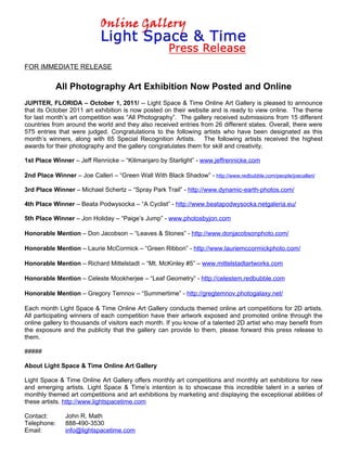 FOR IMMEDIATE RELEASE


           All Photography Art Exhibition Now Posted and Online
JUPITER, FLORIDA – October 1, 2011/ -- Light Space & Time Online Art Gallery is pleased to announce
that its October 2011 art exhibition is now posted on their website and is ready to view online. The theme
for last month’s art competition was “All Photography”. The gallery received submissions from 15 different
countries from around the world and they also received entries from 26 different states. Overall, there were
575 entries that were judged. Congratulations to the following artists who have been designated as this
month’s winners, along with 65 Special Recognition Artists. The following artists received the highest
awards for their photography and the gallery congratulates them for skill and creativity.

1st Place Winner – Jeff Rennicke – “Kilimanjaro by Starlight” - www.jeffrennicke.com

2nd Place Winner – Joe Calleri – “Green Wall With Black Shadow” - http://www.redbubble.com/people/joecalleri/

3rd Place Winner – Michael Schertz – “Spray Park Trail” - http://www.dynamic-earth-photos.com/

4th Place Winner – Beata Podwysocka – “A Cyclist” - http://www.beatapodwysocka.netgaleria.eu/

5th Place Winner – Jon Holiday – “Paige’s Jump” - www.photosbyjon.com

Honorable Mention – Don Jacobson – “Leaves & Stones” - http://www.donjacobsonphoto.com/

Honorable Mention – Laurie McCormick – “Green Ribbon” - http://www.lauriemccormickphoto.com/

Honorable Mention – Richard Mittelstadt – “Mt. McKinley #5” – www.mittelstadtartworks.com

Honorable Mention – Celeste Mookherjee – “Leaf Geometry” - http://celestem.redbubble.com

Honorable Mention – Gregory Temnov – “Summertime” - http://gregtemnov.photogalaxy.net/

Each month Light Space & Time Online Art Gallery conducts themed online art competitions for 2D artists.
All participating winners of each competition have their artwork exposed and promoted online through the
online gallery to thousands of visitors each month. If you know of a talented 2D artist who may benefit from
the exposure and the publicity that the gallery can provide to them, please forward this press release to
them.

#####

About Light Space & Time Online Art Gallery

Light Space & Time Online Art Gallery offers monthly art competitions and monthly art exhibitions for new
and emerging artists. Light Space & Time’s intention is to showcase this incredible talent in a series of
monthly themed art competitions and art exhibitions by marketing and displaying the exceptional abilities of
these artists. http://www.lightspacetime.com

Contact:       John R. Math
Telephone:     888-490-3530
Email:         info@lightspacetime.com
 