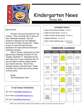 Kindergarten News
                                                                                                    October 2011


                                                                                                               UPCOMING EVENTS
Dear Parents,                                                                        Parents’ Club Fall General Meeting – October 4

                                                                                     Founders’ Day (No School) - October 10
       October is an exciting month for the
                                                                                     Faculty In-Service Day (No School) – October 11
children. They can hardly wait to show off
their Halloween costumes. We look                                                    Halloween Celebration – October 28

forward to seeing you at the Halloween                                               Parent-Teacher Conference Days – October 31 &
festivities on Friday, October 28th. Please                                                                              November 1

be sure to read the Lower Division
newsletter for more detailed information                                                                HOMEWORK CALENDAR
regarding costumes.
       Parent-Teacher conferences are fast                                                Monday             Tuesday      Wednesday         Thursday              Friday

approaching on Monday, October 31st and                                               3                 4                 5             6                    7


Tuesday, November 1st. Reminders will be                                              Count to 50        Choose an          Check         Name the                Practice
                                                                                       by ones.         activity from     your folder   four seasons             your table

sent home prior to your scheduled time. If                                                                  your
                                                                                                        Mathematics
                                                                                                                           for your
                                                                                                                          homework.
                                                                                                                                         of the year.            manners.


you are unable to attend, please contact                                                                  at Home
                                                                                                          booklet.
your teacher directly. We will then                                                   10                11                12            13                   14

schedule another convenient date. Please                                                  Founders’         In-Service      Check          Name 5            Play Simon
remember the children do not have school                                                    Day
                                                                                          (No School)
                                                                                                               Day
                                                                                                            (No School)
                                                                                                                          your folder
                                                                                                                           for your
                                                                                                                                          different
                                                                                                                                         words that
                                                                                                                                                              Says with
                                                                                                                                                             your family.
on those dates.                                                                         Count to            Clean your
                                                                                                                          homework.       start with
                                                                                                                                           the first
                                                                                      100 by tens.            room.                     letter of your
                                                                                                                                           name.
       Kindly,                                                                        17                18                19            20                   21

       The Kindergarten Team                                                          Count to 30           Name the        Check           Name 5             Share a
                                                                                       by fives.             vowels.      your folder      different         book with a
                                                                                                                           for your      words that             family
                                                                                                                          homework.        start with         member.
                                                                                                                                            the first
                                                                                                                                        letter of your
                                                                                                                                          last name.
                                                                                      24                25                26            27                   28

         E-mail Contact Information                                                     Count to        Name words          Check         Clap the           Have a treat
                                                                                      100 by ones.       that rhyme       your folder      parts or             filled
                                                                                                          with cat.        for your      syllables of         weekend!
Mrs. Acton actonpeg@berkeleyprep.org                                                                                      homework.     your name.

                                                                                      31
Ms. Fordham fordhnan@berkeleyprep.org                                                   Parent -
                                                                                       Teacher
                                                                                      Conference
Mrs. Lewis lewisjul@berkeleyprep.org                                                      (No School)




      © 2007 by Education World®. Education World grants users permission to reproduce this work sheet for educational purposes only.
                                                                                                                                                         1
 