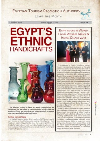 Egyptian Tourism Promotion Authority News letter


      Egyptian tourism promotion authority
                                        E gypt        this       M onth
 Ocotber 2011                                    www.egypt.travel                                           Issue #28




  Egypt’s                                                                 Egypt rEigns in World



  Ethnic
                                                                         travEl aWards africa &
                                                                           indian ocEans 2011


  handicrafts

                                                                          The resilience of Egypt’s travel and tourism
                                                                        industry has been acknowledged at the gala
                                                                        ceremony hosted by the World Travel Awards in
                                                                        SOHO Square, with a number of Egyptian tourist
                                                                        attractions, hotels and organisations emerging
                                                                        victorious at the WTA 2011 Africa & Indian
                                                                        Ocean Ceremony on 16 September 2011.
                                                                          Winners included the Pyramids of Giza, which
                                                                        beat off stiff competition from Victoria Falls, the
                                                                        Serengeti National Park and Mount Kilimanjaro
                                                                        to win “Africa’s Leading Attraction.” Egyptian
                                                                        tourist authority also won “Africa’s leading
                                                                        marketing campaign, while “Sharm El Sheikh
                                                                        was nominated as “Africa’s Leading Beach
                                                                        Destination” and Soho Square as “Africa’s
                                                                        leading Entertainment center.” Additionally,
                                                                        Abercrombie & Kent won “Africa’s leading
                                                                        luxury Tour operator,” Four Season’s Sharm El
                                                                        Sheikh won “Africa’s leading Luxury Resort,”
                                                                        Savoy Sharm El Sheikh won “Africa’s leading
                                                                        Resort”, and finally, Sonesta Nile Cruises won
                                                                        “Africa’s Leading River Cruise Company.”
                                                                        Moreover, Egypt Air won “Africa’s Leading
                                                                                                                                  Live Colors Egypt




  The different regions in Egypt are each characterized by              Business Class Airline.”
handicrafts that are unique to the communities in which they are          Other blue ribbon winners included Sheraton
                                                                        Miramar Resort El Gouna, as “Africa’s Leading
produced. These are appealing and unique products for buyers
                                                                        Beach Hotel,” Kempinski Nile as “Africa’s leading
and make great gifts to take back home.
                                                                        City Hotel,” Jolie Ville Golf & Resort as “Africa’s
                                                                        Leading Golf Resort” and Savoy Group as
Pottery from Al Nazla                                                   “Africa’s Leading Hotel & Leisure Management
   Al Nazla is located about 35 km northwest of Fayoum and is           Company.”The industry’s elite, ministers, tourist
very famous for its utilitarian, rustic-looking style of pottery that   board chiefs and CEOs of blue-chip travel
has been a part of Egyptian life since the beginning of time. At        companies, traveled from across Africa and
this potter’s paradise, work is carried out according to very old       the Indian Ocean to attend the glittering gala
and traditional methods that have remained relatively unchanged         ceremony, which was headlined by Lebanese
since the Pharaonic period.                                             music sensation Carole Samaha.



                                                                                                        October . 2011        1
 